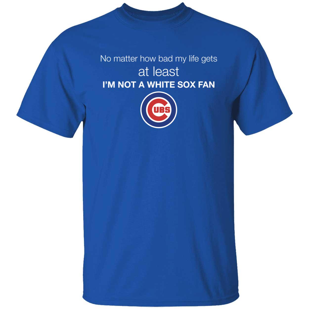 Cubs No Matter How Bad My Life Gets At Least Im Not A White Sox Fan Shirt 1 1.jpg